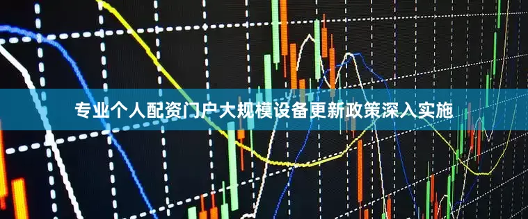 专业个人配资门户大规模设备更新政策深入实施