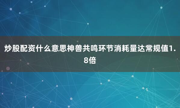 炒股配资什么意思神兽共鸣环节消耗量达常规值1.8倍