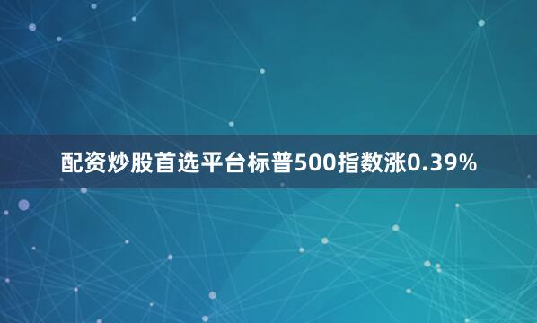 配资炒股首选平台标普500指数涨0.39%