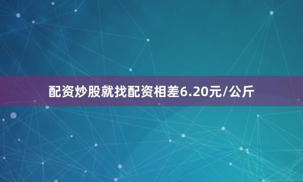 配资炒股就找配资相差6.20元/公斤