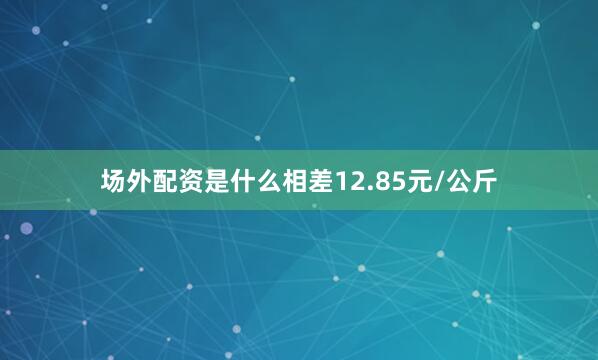 场外配资是什么相差12.85元/公斤