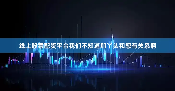 线上股票配资平台我们不知道那丫头和您有关系啊