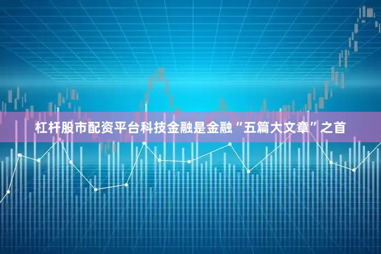 杠杆股市配资平台科技金融是金融“五篇大文章”之首
