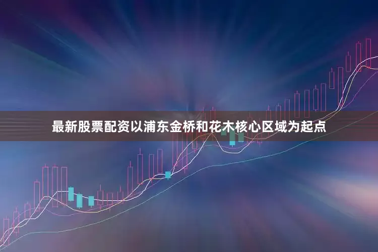 最新股票配资以浦东金桥和花木核心区域为起点