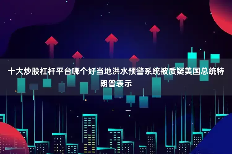 十大炒股杠杆平台哪个好当地洪水预警系统被质疑美国总统特朗普表示
