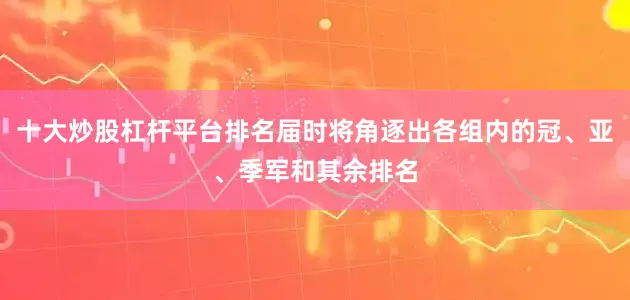 十大炒股杠杆平台排名届时将角逐出各组内的冠、亚、季军和其余排名